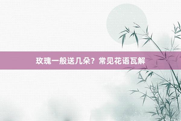 玫瑰一般送几朵？常见花语瓦解